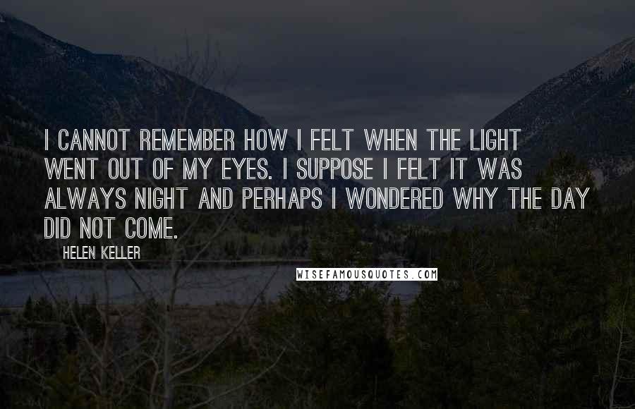 Helen Keller Quotes: I cannot remember how I felt when the light went out of my eyes. I suppose I felt it was always night and perhaps I wondered why the day did not come.