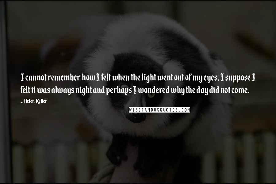 Helen Keller Quotes: I cannot remember how I felt when the light went out of my eyes. I suppose I felt it was always night and perhaps I wondered why the day did not come.