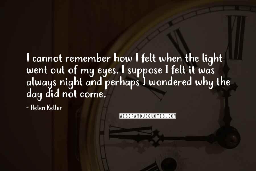 Helen Keller Quotes: I cannot remember how I felt when the light went out of my eyes. I suppose I felt it was always night and perhaps I wondered why the day did not come.