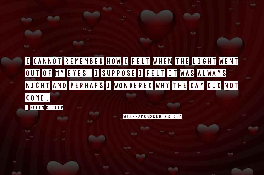 Helen Keller Quotes: I cannot remember how I felt when the light went out of my eyes. I suppose I felt it was always night and perhaps I wondered why the day did not come.