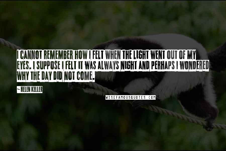 Helen Keller Quotes: I cannot remember how I felt when the light went out of my eyes. I suppose I felt it was always night and perhaps I wondered why the day did not come.