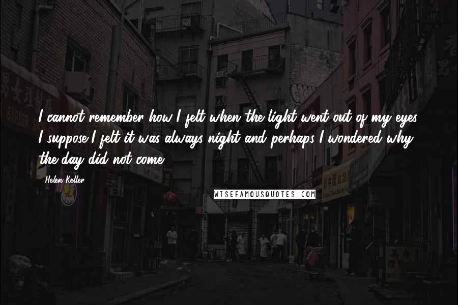 Helen Keller Quotes: I cannot remember how I felt when the light went out of my eyes. I suppose I felt it was always night and perhaps I wondered why the day did not come.