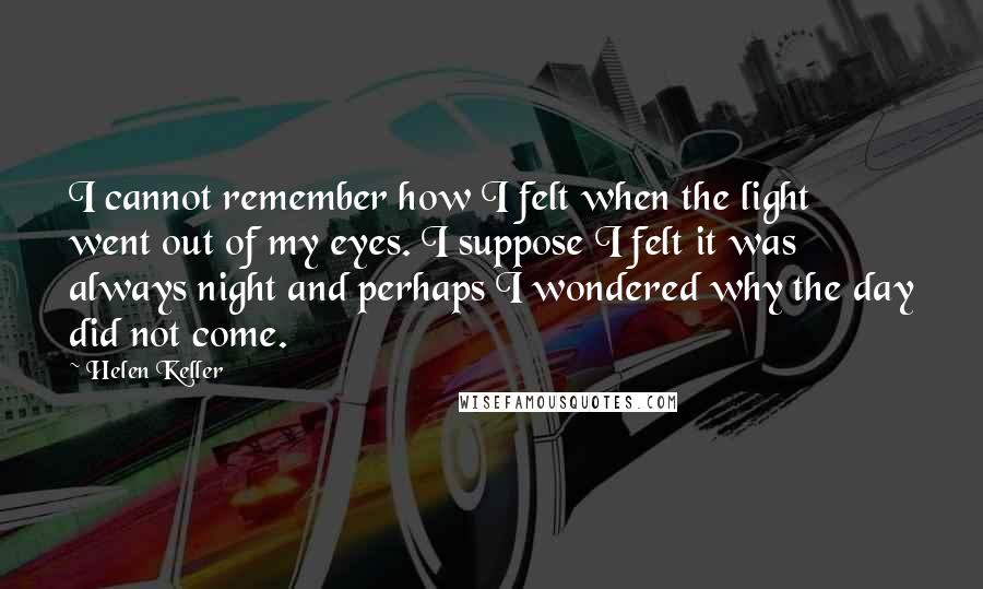 Helen Keller Quotes: I cannot remember how I felt when the light went out of my eyes. I suppose I felt it was always night and perhaps I wondered why the day did not come.