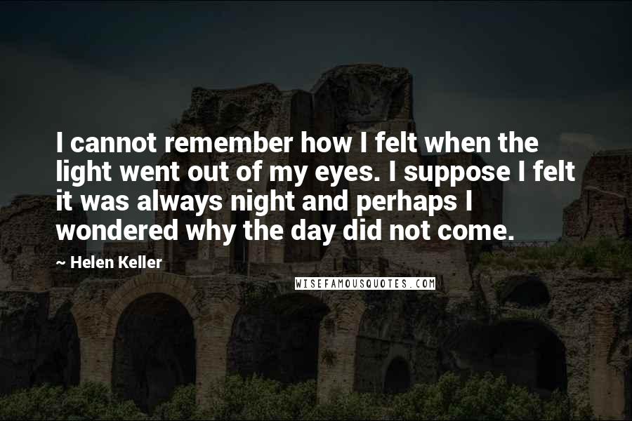 Helen Keller Quotes: I cannot remember how I felt when the light went out of my eyes. I suppose I felt it was always night and perhaps I wondered why the day did not come.