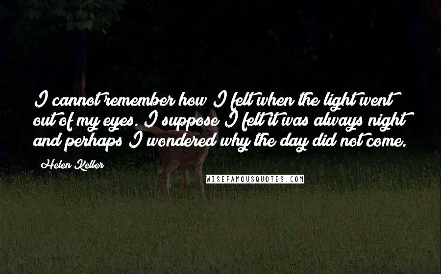 Helen Keller Quotes: I cannot remember how I felt when the light went out of my eyes. I suppose I felt it was always night and perhaps I wondered why the day did not come.