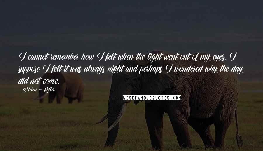 Helen Keller Quotes: I cannot remember how I felt when the light went out of my eyes. I suppose I felt it was always night and perhaps I wondered why the day did not come.