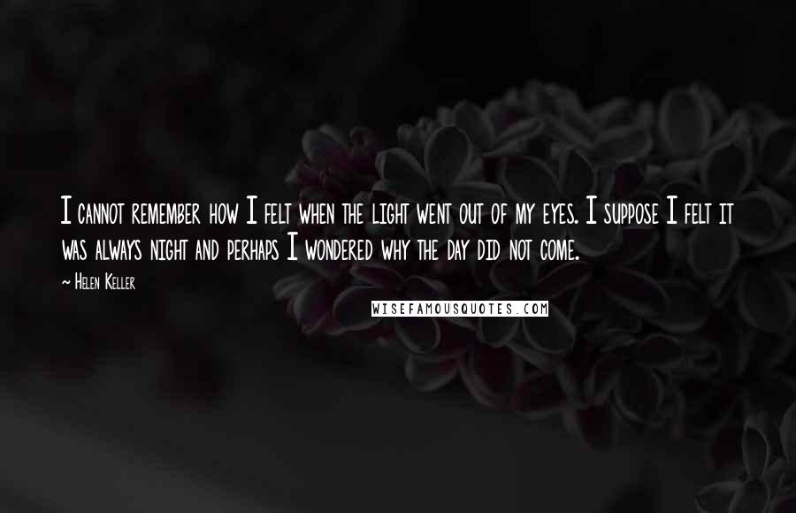 Helen Keller Quotes: I cannot remember how I felt when the light went out of my eyes. I suppose I felt it was always night and perhaps I wondered why the day did not come.