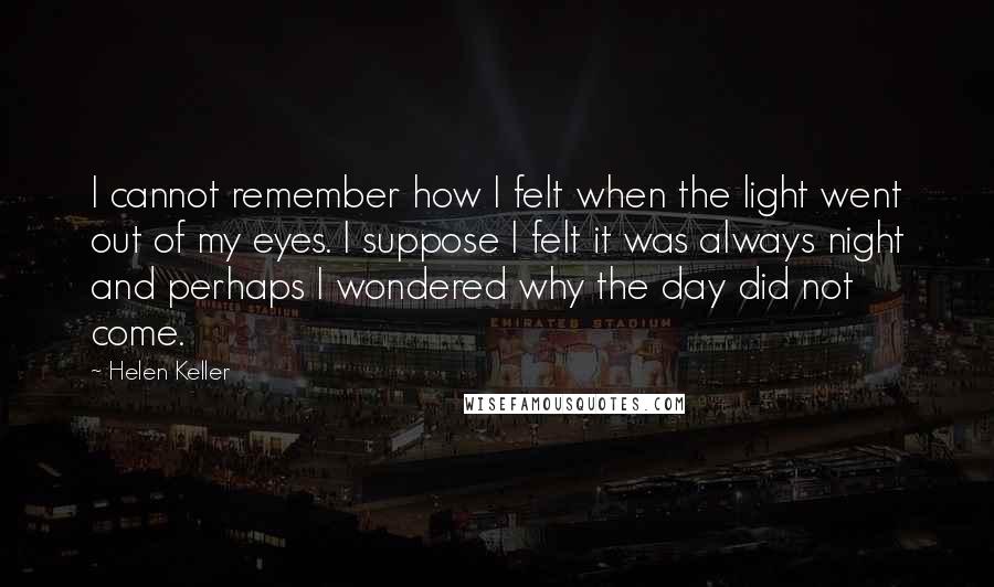 Helen Keller Quotes: I cannot remember how I felt when the light went out of my eyes. I suppose I felt it was always night and perhaps I wondered why the day did not come.