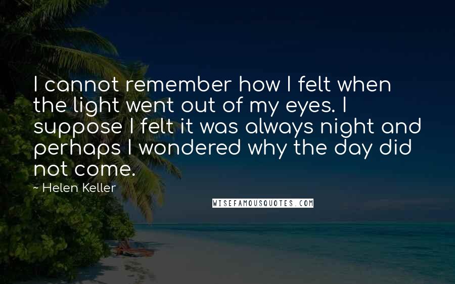 Helen Keller Quotes: I cannot remember how I felt when the light went out of my eyes. I suppose I felt it was always night and perhaps I wondered why the day did not come.