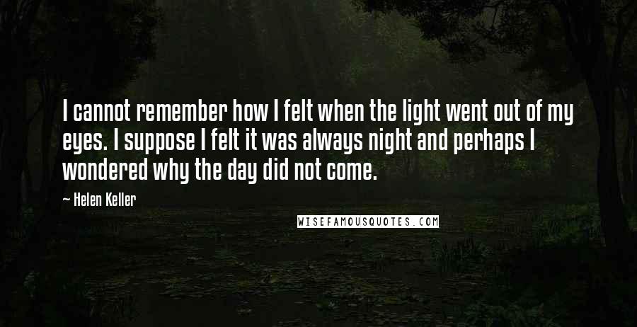 Helen Keller Quotes: I cannot remember how I felt when the light went out of my eyes. I suppose I felt it was always night and perhaps I wondered why the day did not come.