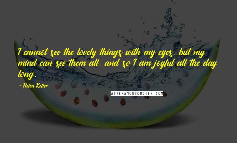 Helen Keller Quotes: I cannot see the lovely things with my eyes, but my mind can see them all, and so I am joyful all the day long.