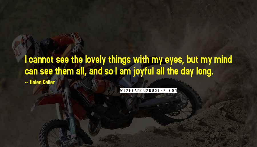 Helen Keller Quotes: I cannot see the lovely things with my eyes, but my mind can see them all, and so I am joyful all the day long.