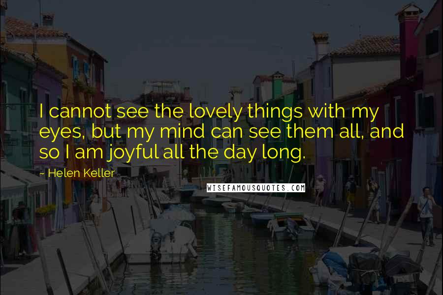 Helen Keller Quotes: I cannot see the lovely things with my eyes, but my mind can see them all, and so I am joyful all the day long.