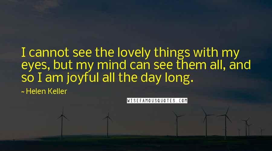 Helen Keller Quotes: I cannot see the lovely things with my eyes, but my mind can see them all, and so I am joyful all the day long.