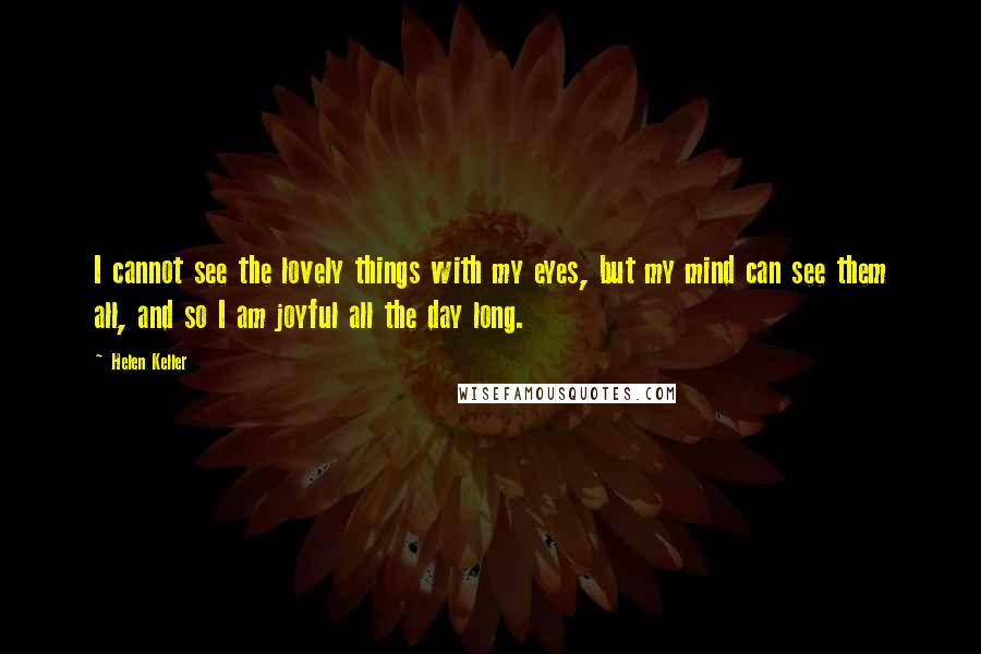 Helen Keller Quotes: I cannot see the lovely things with my eyes, but my mind can see them all, and so I am joyful all the day long.