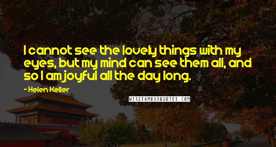 Helen Keller Quotes: I cannot see the lovely things with my eyes, but my mind can see them all, and so I am joyful all the day long.