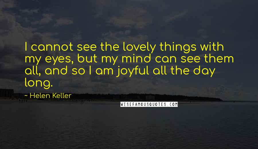 Helen Keller Quotes: I cannot see the lovely things with my eyes, but my mind can see them all, and so I am joyful all the day long.