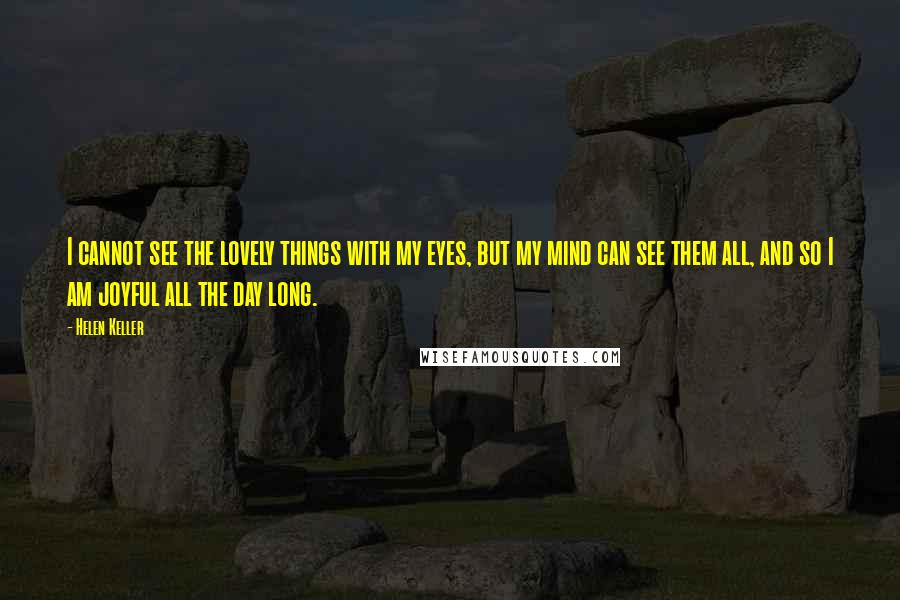 Helen Keller Quotes: I cannot see the lovely things with my eyes, but my mind can see them all, and so I am joyful all the day long.