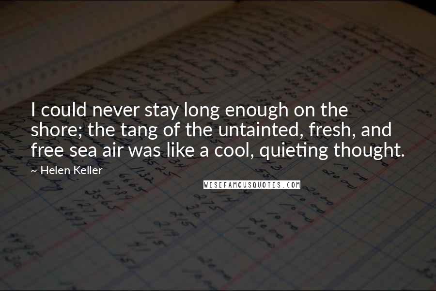 Helen Keller Quotes: I could never stay long enough on the shore; the tang of the untainted, fresh, and free sea air was like a cool, quieting thought.