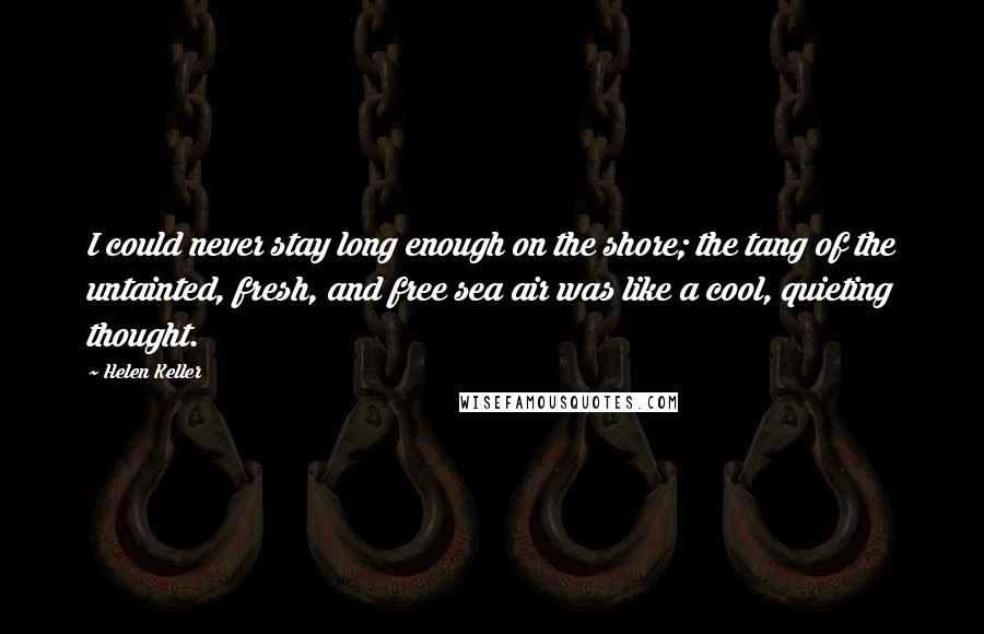 Helen Keller Quotes: I could never stay long enough on the shore; the tang of the untainted, fresh, and free sea air was like a cool, quieting thought.