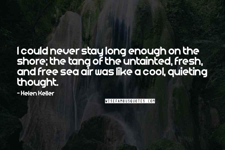 Helen Keller Quotes: I could never stay long enough on the shore; the tang of the untainted, fresh, and free sea air was like a cool, quieting thought.