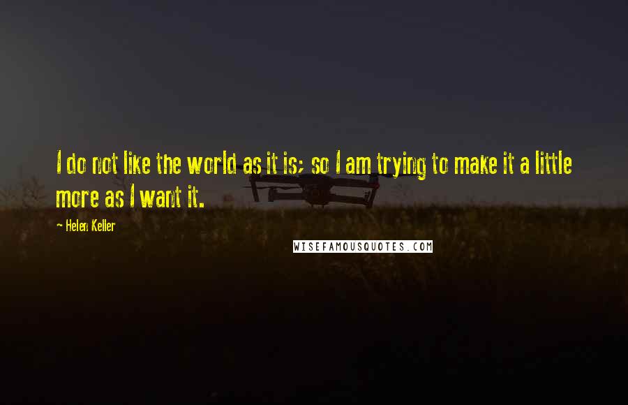 Helen Keller Quotes: I do not like the world as it is; so I am trying to make it a little more as I want it.