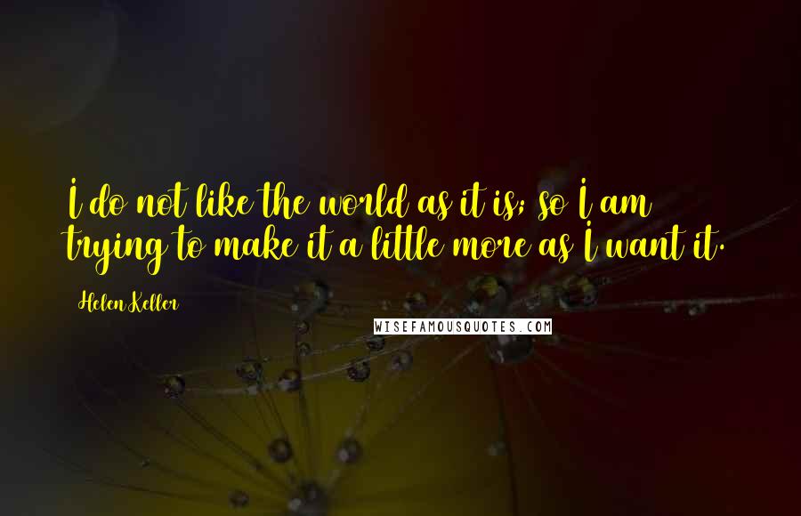 Helen Keller Quotes: I do not like the world as it is; so I am trying to make it a little more as I want it.