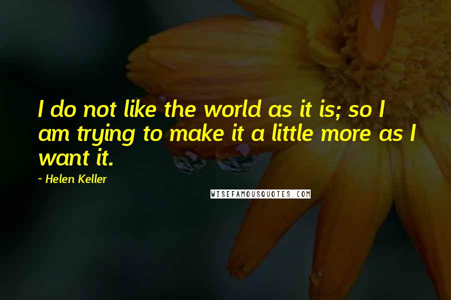 Helen Keller Quotes: I do not like the world as it is; so I am trying to make it a little more as I want it.