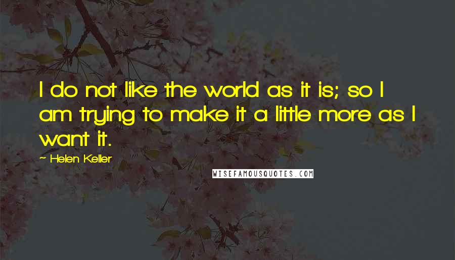 Helen Keller Quotes: I do not like the world as it is; so I am trying to make it a little more as I want it.