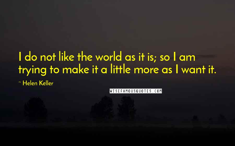 Helen Keller Quotes: I do not like the world as it is; so I am trying to make it a little more as I want it.