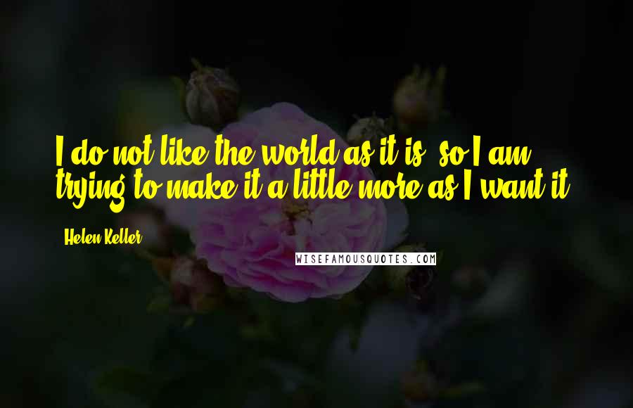 Helen Keller Quotes: I do not like the world as it is; so I am trying to make it a little more as I want it.