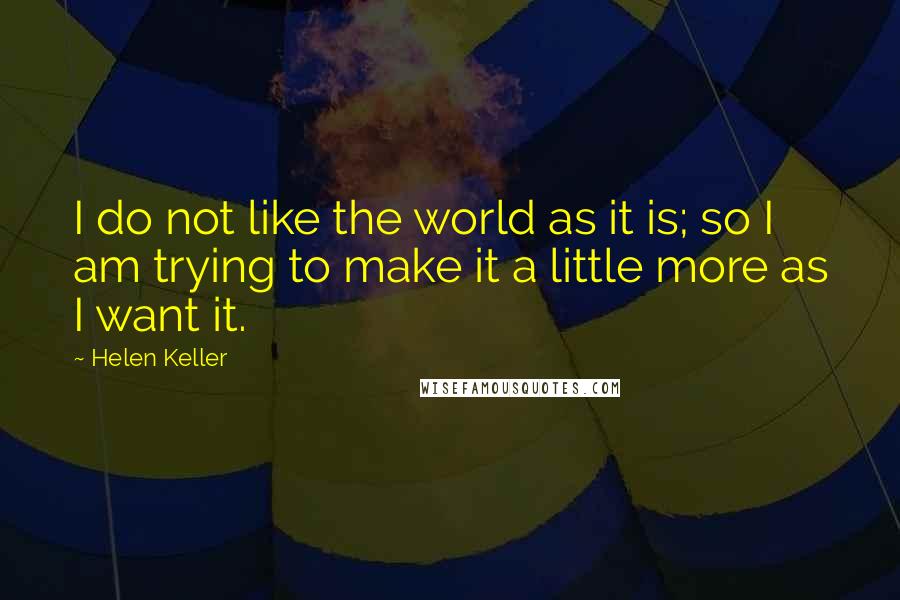 Helen Keller Quotes: I do not like the world as it is; so I am trying to make it a little more as I want it.