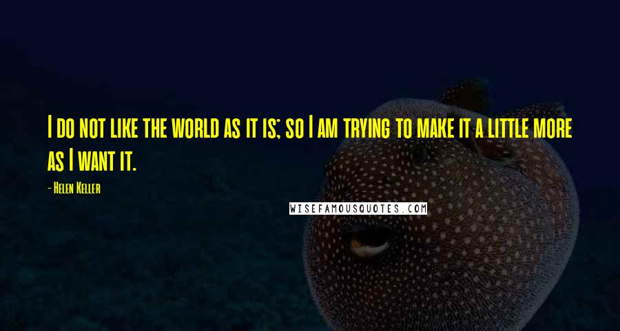 Helen Keller Quotes: I do not like the world as it is; so I am trying to make it a little more as I want it.