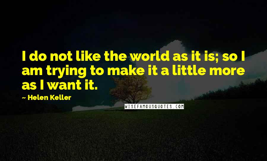 Helen Keller Quotes: I do not like the world as it is; so I am trying to make it a little more as I want it.