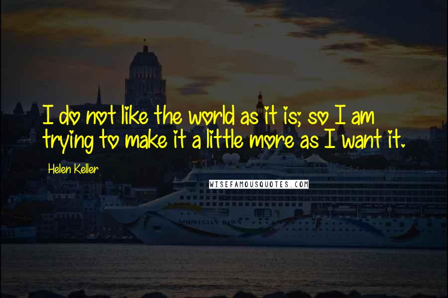 Helen Keller Quotes: I do not like the world as it is; so I am trying to make it a little more as I want it.