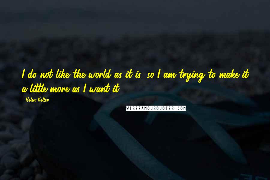 Helen Keller Quotes: I do not like the world as it is; so I am trying to make it a little more as I want it.