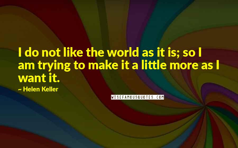 Helen Keller Quotes: I do not like the world as it is; so I am trying to make it a little more as I want it.