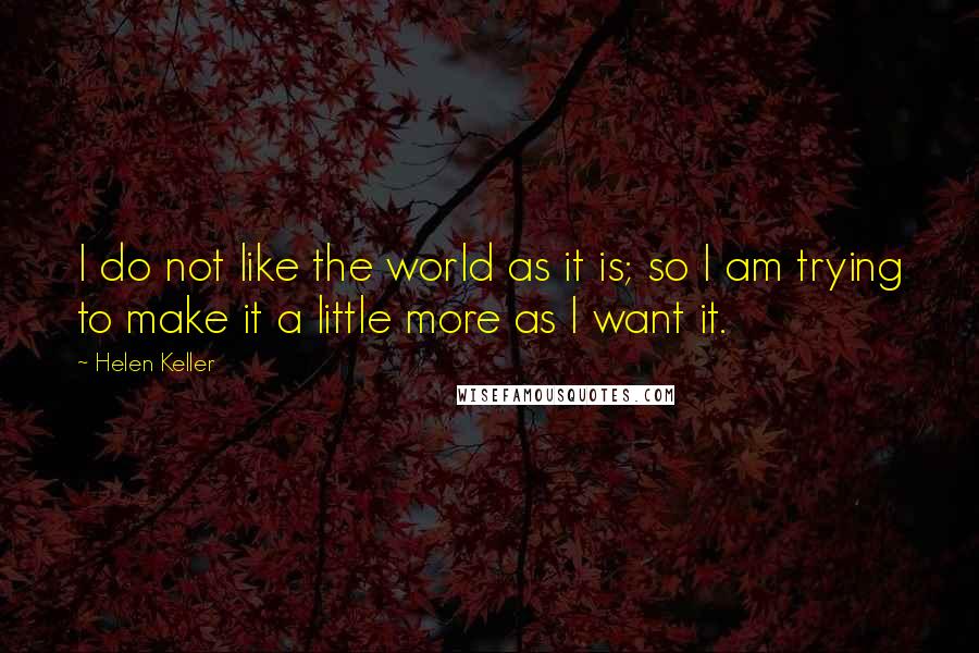 Helen Keller Quotes: I do not like the world as it is; so I am trying to make it a little more as I want it.