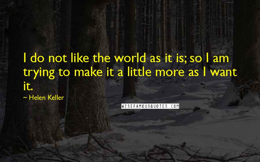 Helen Keller Quotes: I do not like the world as it is; so I am trying to make it a little more as I want it.