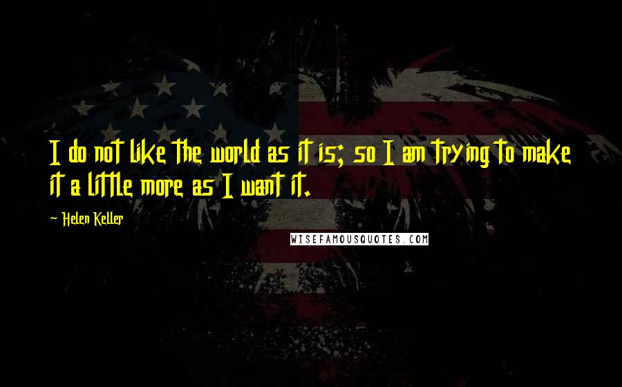 Helen Keller Quotes: I do not like the world as it is; so I am trying to make it a little more as I want it.