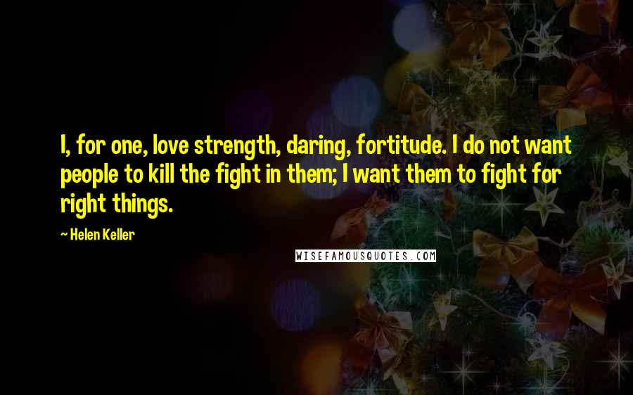 Helen Keller Quotes: I, for one, love strength, daring, fortitude. I do not want people to kill the fight in them; I want them to fight for right things.