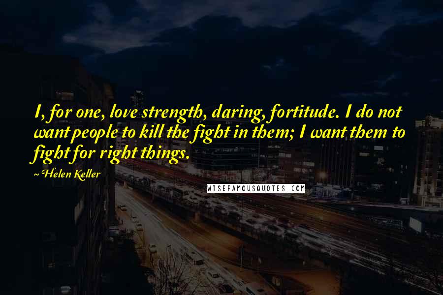 Helen Keller Quotes: I, for one, love strength, daring, fortitude. I do not want people to kill the fight in them; I want them to fight for right things.