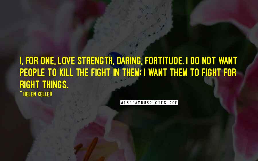 Helen Keller Quotes: I, for one, love strength, daring, fortitude. I do not want people to kill the fight in them; I want them to fight for right things.