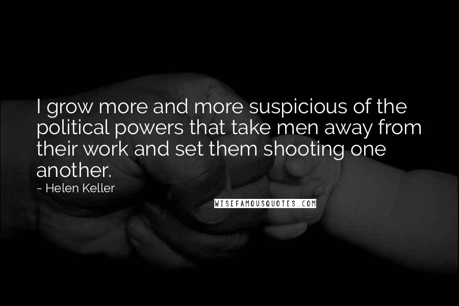 Helen Keller Quotes: I grow more and more suspicious of the political powers that take men away from their work and set them shooting one another.