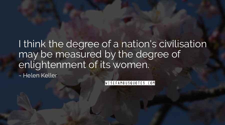 Helen Keller Quotes: I think the degree of a nation's civilisation may be measured by the degree of enlightenment of its women.