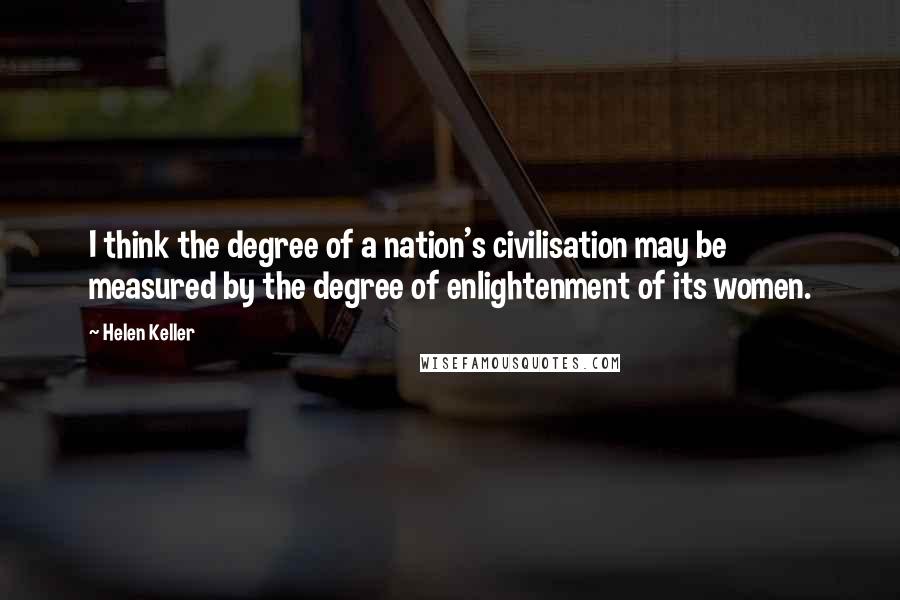 Helen Keller Quotes: I think the degree of a nation's civilisation may be measured by the degree of enlightenment of its women.