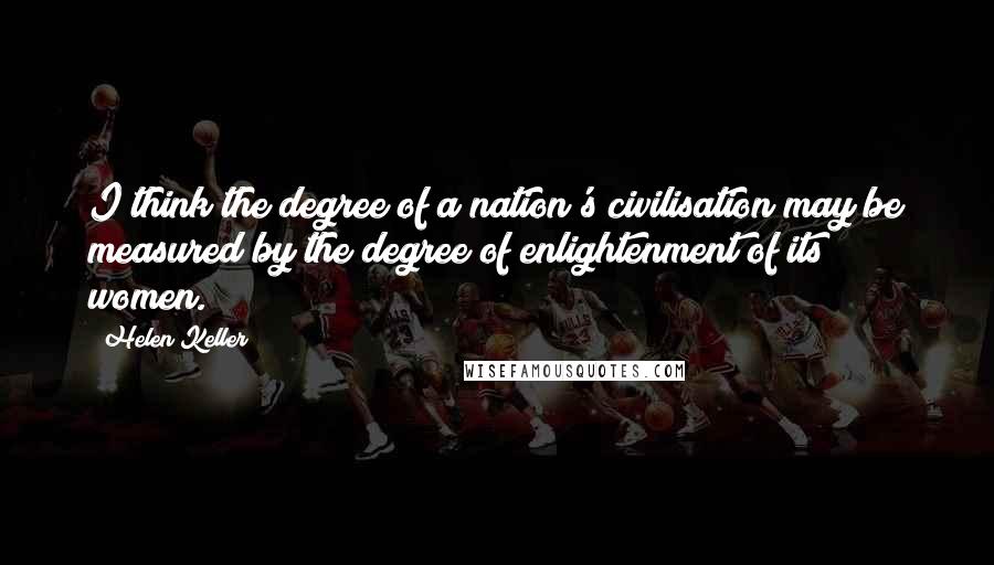 Helen Keller Quotes: I think the degree of a nation's civilisation may be measured by the degree of enlightenment of its women.