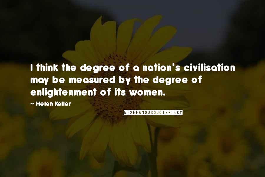 Helen Keller Quotes: I think the degree of a nation's civilisation may be measured by the degree of enlightenment of its women.