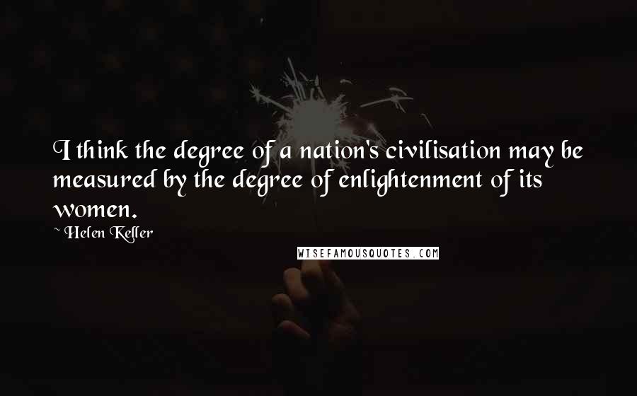 Helen Keller Quotes: I think the degree of a nation's civilisation may be measured by the degree of enlightenment of its women.