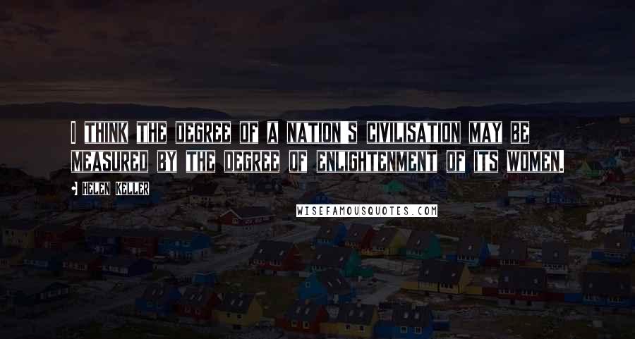 Helen Keller Quotes: I think the degree of a nation's civilisation may be measured by the degree of enlightenment of its women.